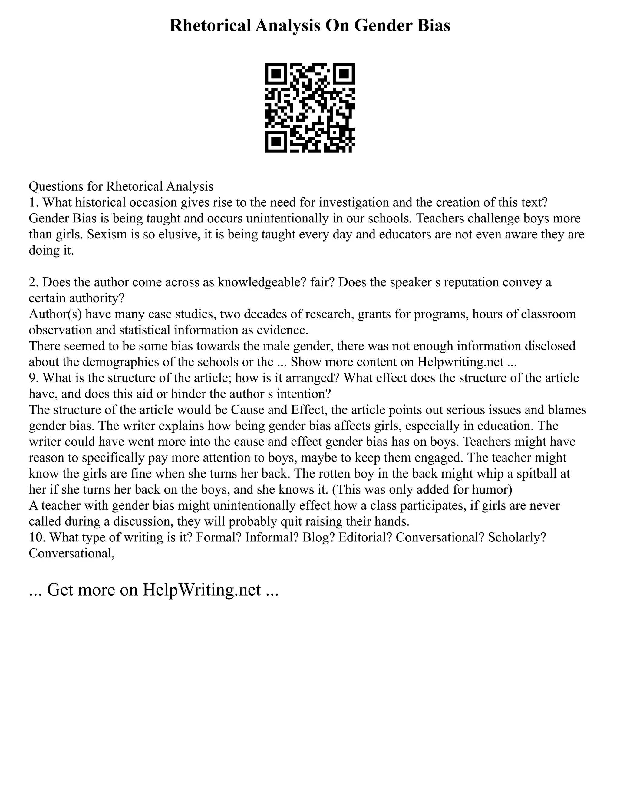 Rhetorical Analysis On Gender Bias
Questions for Rhetorical Analysis
1. What historical occasion gives rise to the need for investigation and the creation of this text?
Gender Bias is being taught and occurs unintentionally in our schools. Teachers challenge boys more
than girls. Sexism is so elusive, it is being taught every day and educators are not even aware they are
doing it.
2. Does the author come across as knowledgeable? fair? Does the speaker s reputation convey a
certain authority?
Author(s) have many case studies, two decades of research, grants for programs, hours of classroom
observation and statistical information as evidence.
There seemed to be some bias towards the male gender, there was not enough information disclosed
about the demographics of the schools or the ... Show more content on Helpwriting.net ...
9. What is the structure of the article; how is it arranged? What effect does the structure of the article
have, and does this aid or hinder the author s intention?
The structure of the article would be Cause and Effect, the article points out serious issues and blames
gender bias. The writer explains how being gender bias affects girls, especially in education. The
writer could have went more into the cause and effect gender bias has on boys. Teachers might have
reason to specifically pay more attention to boys, maybe to keep them engaged. The teacher might
know the girls are fine when she turns her back. The rotten boy in the back might whip a spitball at
her if she turns her back on the boys, and she knows it. (This was only added for humor)
A teacher with gender bias might unintentionally effect how a class participates, if girls are never
called during a discussion, they will probably quit raising their hands.
10. What type of writing is it? Formal? Informal? Blog? Editorial? Conversational? Scholarly?
Conversational,
... Get more on HelpWriting.net ...
 