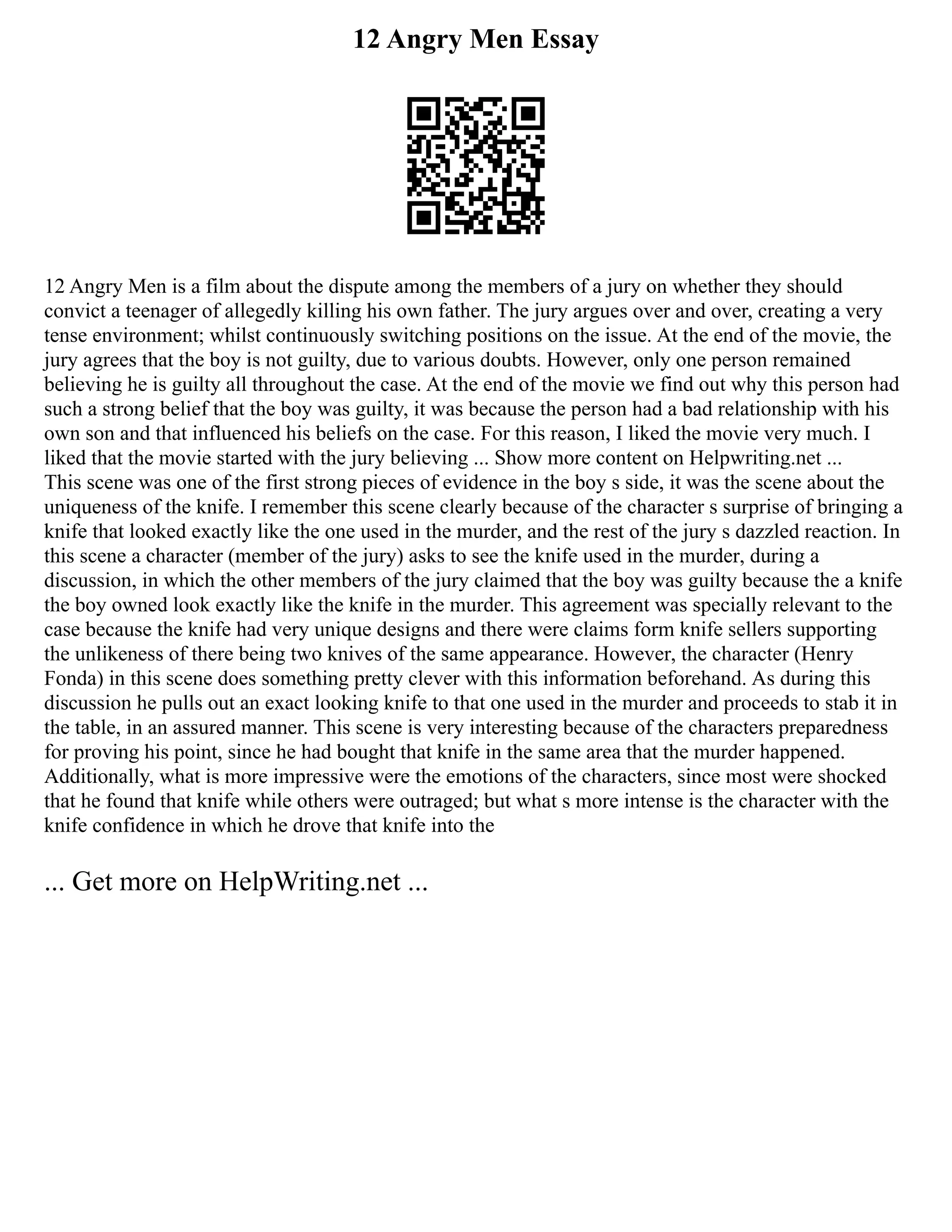 12 Angry Men Essay
12 Angry Men is a film about the dispute among the members of a jury on whether they should
convict a teenager of allegedly killing his own father. The jury argues over and over, creating a very
tense environment; whilst continuously switching positions on the issue. At the end of the movie, the
jury agrees that the boy is not guilty, due to various doubts. However, only one person remained
believing he is guilty all throughout the case. At the end of the movie we find out why this person had
such a strong belief that the boy was guilty, it was because the person had a bad relationship with his
own son and that influenced his beliefs on the case. For this reason, I liked the movie very much. I
liked that the movie started with the jury believing ... Show more content on Helpwriting.net ...
This scene was one of the first strong pieces of evidence in the boy s side, it was the scene about the
uniqueness of the knife. I remember this scene clearly because of the character s surprise of bringing a
knife that looked exactly like the one used in the murder, and the rest of the jury s dazzled reaction. In
this scene a character (member of the jury) asks to see the knife used in the murder, during a
discussion, in which the other members of the jury claimed that the boy was guilty because the a knife
the boy owned look exactly like the knife in the murder. This agreement was specially relevant to the
case because the knife had very unique designs and there were claims form knife sellers supporting
the unlikeness of there being two knives of the same appearance. However, the character (Henry
Fonda) in this scene does something pretty clever with this information beforehand. As during this
discussion he pulls out an exact looking knife to that one used in the murder and proceeds to stab it in
the table, in an assured manner. This scene is very interesting because of the characters preparedness
for proving his point, since he had bought that knife in the same area that the murder happened.
Additionally, what is more impressive were the emotions of the characters, since most were shocked
that he found that knife while others were outraged; but what s more intense is the character with the
knife confidence in which he drove that knife into the
... Get more on HelpWriting.net ...
 