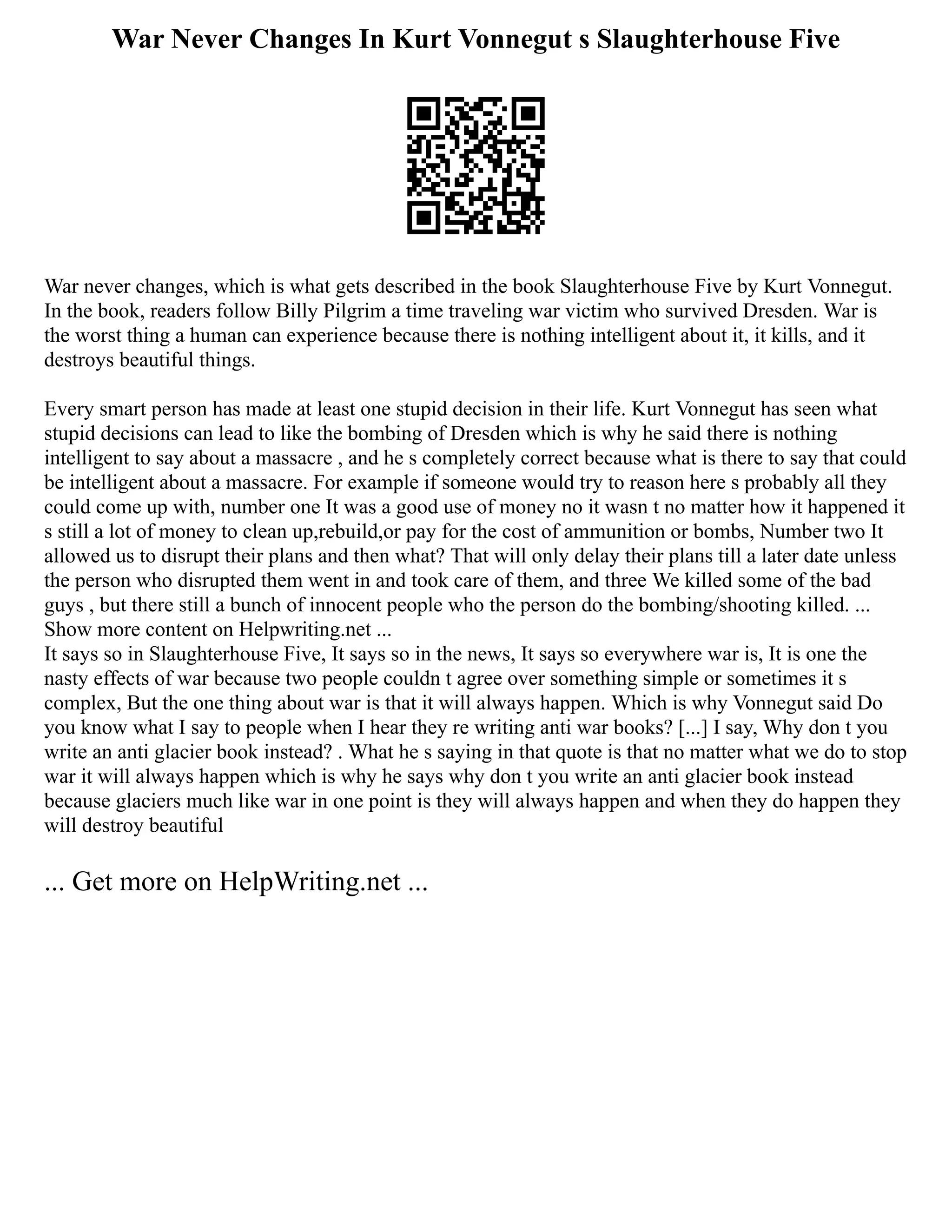 War Never Changes In Kurt Vonnegut s Slaughterhouse Five
War never changes, which is what gets described in the book Slaughterhouse Five by Kurt Vonnegut.
In the book, readers follow Billy Pilgrim a time traveling war victim who survived Dresden. War is
the worst thing a human can experience because there is nothing intelligent about it, it kills, and it
destroys beautiful things.
Every smart person has made at least one stupid decision in their life. Kurt Vonnegut has seen what
stupid decisions can lead to like the bombing of Dresden which is why he said there is nothing
intelligent to say about a massacre , and he s completely correct because what is there to say that could
be intelligent about a massacre. For example if someone would try to reason here s probably all they
could come up with, number one It was a good use of money no it wasn t no matter how it happened it
s still a lot of money to clean up,rebuild,or pay for the cost of ammunition or bombs, Number two It
allowed us to disrupt their plans and then what? That will only delay their plans till a later date unless
the person who disrupted them went in and took care of them, and three We killed some of the bad
guys , but there still a bunch of innocent people who the person do the bombing/shooting killed. ...
Show more content on Helpwriting.net ...
It says so in Slaughterhouse Five, It says so in the news, It says so everywhere war is, It is one the
nasty effects of war because two people couldn t agree over something simple or sometimes it s
complex, But the one thing about war is that it will always happen. Which is why Vonnegut said Do
you know what I say to people when I hear they re writing anti war books? [...] I say, Why don t you
write an anti glacier book instead? . What he s saying in that quote is that no matter what we do to stop
war it will always happen which is why he says why don t you write an anti glacier book instead
because glaciers much like war in one point is they will always happen and when they do happen they
will destroy beautiful
... Get more on HelpWriting.net ...
 