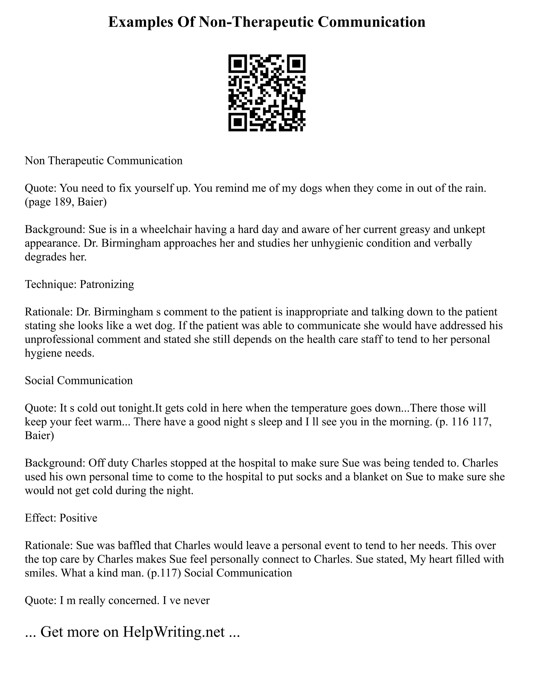 Examples Of Non-Therapeutic Communication
Non Therapeutic Communication
Quote: You need to fix yourself up. You remind me of my dogs when they come in out of the rain.
(page 189, Baier)
Background: Sue is in a wheelchair having a hard day and aware of her current greasy and unkept
appearance. Dr. Birmingham approaches her and studies her unhygienic condition and verbally
degrades her.
Technique: Patronizing
Rationale: Dr. Birmingham s comment to the patient is inappropriate and talking down to the patient
stating she looks like a wet dog. If the patient was able to communicate she would have addressed his
unprofessional comment and stated she still depends on the health care staff to tend to her personal
hygiene needs.
Social Communication
Quote: It s cold out tonight.It gets cold in here when the temperature goes down...There those will
keep your feet warm... There have a good night s sleep and I ll see you in the morning. (p. 116 117,
Baier)
Background: Off duty Charles stopped at the hospital to make sure Sue was being tended to. Charles
used his own personal time to come to the hospital to put socks and a blanket on Sue to make sure she
would not get cold during the night.
Effect: Positive
Rationale: Sue was baffled that Charles would leave a personal event to tend to her needs. This over
the top care by Charles makes Sue feel personally connect to Charles. Sue stated, My heart filled with
smiles. What a kind man. (p.117) Social Communication
Quote: I m really concerned. I ve never
... Get more on HelpWriting.net ...
 