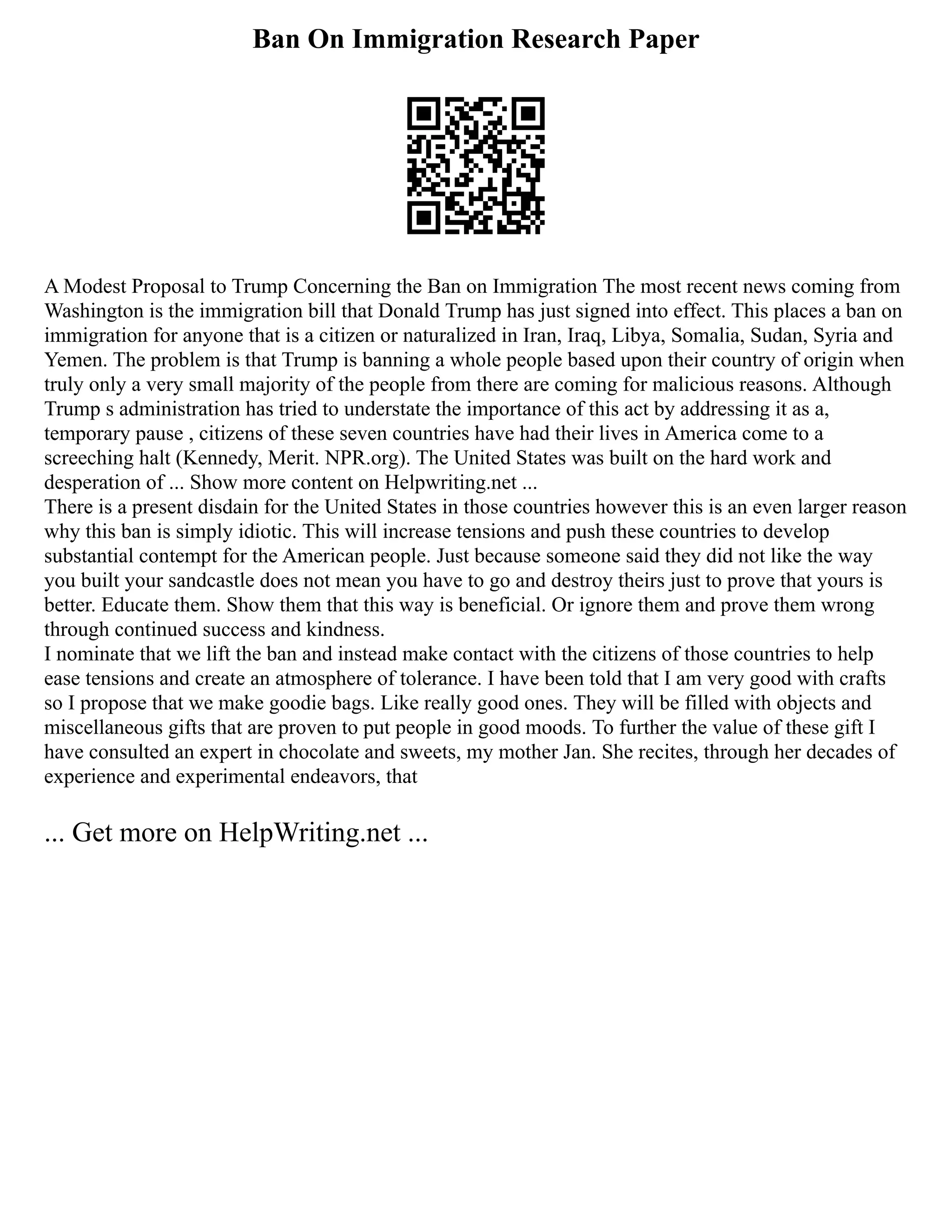 Ban On Immigration Research Paper
A Modest Proposal to Trump Concerning the Ban on Immigration The most recent news coming from
Washington is the immigration bill that Donald Trump has just signed into effect. This places a ban on
immigration for anyone that is a citizen or naturalized in Iran, Iraq, Libya, Somalia, Sudan, Syria and
Yemen. The problem is that Trump is banning a whole people based upon their country of origin when
truly only a very small majority of the people from there are coming for malicious reasons. Although
Trump s administration has tried to understate the importance of this act by addressing it as a,
temporary pause , citizens of these seven countries have had their lives in America come to a
screeching halt (Kennedy, Merit. NPR.org). The United States was built on the hard work and
desperation of ... Show more content on Helpwriting.net ...
There is a present disdain for the United States in those countries however this is an even larger reason
why this ban is simply idiotic. This will increase tensions and push these countries to develop
substantial contempt for the American people. Just because someone said they did not like the way
you built your sandcastle does not mean you have to go and destroy theirs just to prove that yours is
better. Educate them. Show them that this way is beneficial. Or ignore them and prove them wrong
through continued success and kindness.
I nominate that we lift the ban and instead make contact with the citizens of those countries to help
ease tensions and create an atmosphere of tolerance. I have been told that I am very good with crafts
so I propose that we make goodie bags. Like really good ones. They will be filled with objects and
miscellaneous gifts that are proven to put people in good moods. To further the value of these gift I
have consulted an expert in chocolate and sweets, my mother Jan. She recites, through her decades of
experience and experimental endeavors, that
... Get more on HelpWriting.net ...
 