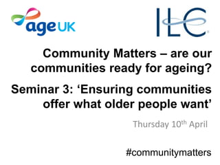 Community Matters – are our
communities ready for ageing?
Seminar 3: ‘Ensuring communities
offer what older people want’
Thursday 10th April
#communitymatters
 