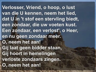 Verlosser, Vriend, o hoop, o lustvan die U kennen, neem het lied,dat U in 't stof een stervling biedt,een zondaar, die uw voeten kust.Een zondaar, een verlost', o Heer,en nu geen zondaar meer.O, neem het aan!Gij laat geen bidder staan,Gij hoort in hemelingenverloste zondaars zingen.O, neem het aan!