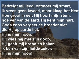 Bedreigt mij leed, ontmoet mij smart,ik vrees geen kwaad, maar klaag het HemHoe groot in eer, Hij hoort mijn stem,hoe ver van de aard, Hij kent mijn hart.Gods zoon vergeet de broeder nietdie Hij op aarde liet.Hij is mijn hoop.Hij wies mij met zijn doop,Hij geeft mij brood en beker,'k ben van zijn liefde zeker.Hij is mijn hoop!