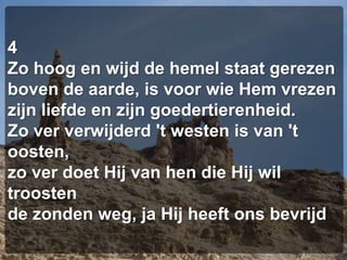 4Zo hoog en wijd de hemel staat gerezenboven de aarde, is voor wie Hem vrezenzijn liefde en zijn goedertierenheid.Zo ver verwijderd 't westen is van 't oosten,zo ver doet Hij van hen die Hij wil troostende zonden weg, ja Hij heeft ons bevrijd