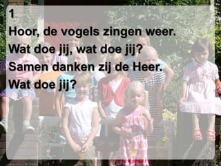 1Hoor, de vogels zingen weer.Wat doe jij, wat doe jij?Samen danken zij de Heer.Wat doe jij?