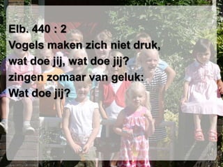 Elb. 440 : 2Vogels maken zich niet druk,wat doe jij, wat doe jij?zingen zomaar van geluk:Wat doe jij?