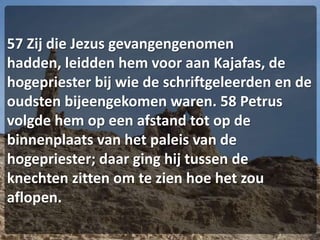 57 Zij die Jezus gevangengenomen hadden, leidden hem voor aan Kajafas, de hogepriester bij wie de schriftgeleerden en de oudsten bijeengekomen waren. 58 Petrus volgde hem op een afstand tot op de binnenplaats van het paleis van de hogepriester; daar ging hij tussen de knechten zitten om te zien hoe het zou aflopen.