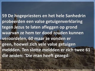 59 De hogepriesters en het hele Sanhedrin probeerden een valse getuigenverklaring tegen Jezus te laten afleggen op grond waarvan ze hem ter dood zouden kunnen veroordelen, 60 maar ze vonden er geen, hoewel zich vele valse getuigen meldden. Ten slotte meldden er zich twee 61 die zeiden: ‘Die man heeft gezegd: