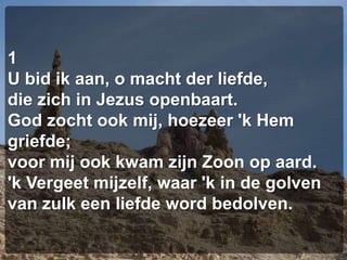 1U bid ik aan, o macht der liefde,die zich in Jezus openbaart.God zocht ook mij, hoezeer 'k Hem griefde;voor mij ook kwam zijn Zoon op aard.'k Vergeet mijzelf, waar 'k in de golvenvan zulk een liefde word bedolven.