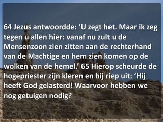 64 Jezus antwoordde: ‘U zegt het. Maar ik zeg tegen u allen hier: vanaf nu zult u de Mensenzoon zien zitten aan de rechterhand van de Machtige en hem zien komen op de wolken van de hemel.’ 65 Hierop scheurde de hogepriester zijn kleren en hij riep uit: ‘Hij heeft God gelasterd! Waarvoor hebben we nog getuigen nodig?