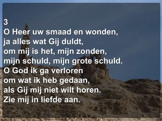 3O Heer uw smaad en wonden,ja alles wat Gij duldt,om mij is het, mijn zonden,mijn schuld, mijn grote schuld.O God ik ga verlorenom wat ik heb gedaan,als Gij mij niet wilt horen.Zie mij in liefde aan.