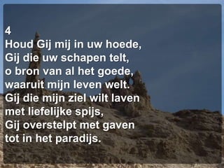 4Houd Gij mij in uw hoede,Gij die uw schapen telt,o bron van al het goede,waaruit mijn leven welt.Gij die mijn ziel wilt lavenmet liefelijke spijs,Gij overstelpt met gaventot in het paradijs.