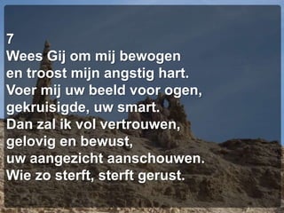 7Wees Gij om mij bewogenen troost mijn angstig hart.Voer mij uw beeld voor ogen,gekruisigde, uw smart.Dan zal ik vol vertrouwen,gelovig en bewust,uw aangezicht aanschouwen.Wie zo sterft, sterft gerust.