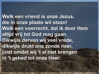 Welk een vriend is onze Jezus,die in onze plaats wil staan!Welk een voorrecht, dat ik door Hemaltijd vrij tot God mag gaan.Dikwijls derven wij veel vrede,dikwijls drukt ons zonde neer,juist omdat wij 't al niet brengenin 't gebed tot onze Heer.