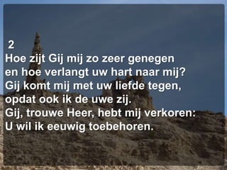  2Hoe zijt Gij mij zo zeer genegenen hoe verlangt uw hart naar mij?Gij komt mij met uw liefde tegen,opdat ook ik de uwe zij.Gij, trouwe Heer, hebt mij verkoren:U wil ik eeuwig toebehoren.