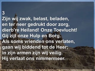 3Zijn wij zwak, belast, beladen,en ter neer gedrukt door zorg,dierb're Heiland! Onze Toevlucht!Gij zijt onze Hulp en Borg.Als soms vrienden ons verlaten,gaan wij biddend tot de Heer;in zijn armen zijn wij veilig.Hij verlaat ons nimmermeer.