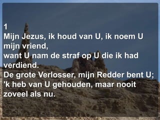1Mijn Jezus, ik houd van U, ik noem U mijn vriend,want U nam de straf op U die ik had verdiend.De grote Verlosser, mijn Redder bent U;'k heb van U gehouden, maar nooit zoveel als nu.