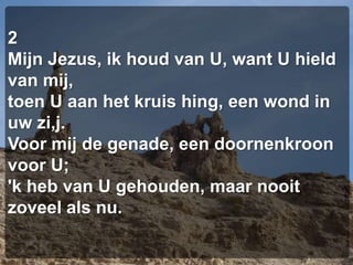 2Mijn Jezus, ik houd van U, want U hield van mij,toen U aan het kruis hing, een wond in uw zi,j.Voor mij de genade, een doornenkroon voor U;'k heb van U gehouden, maar nooit zoveel als nu.