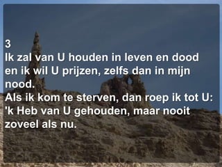 3Ik zal van U houden in leven en dooden ik wil U prijzen, zelfs dan in mijn nood.Als ik kom te sterven, dan roep ik tot U:'k Heb van U gehouden, maar nooit zoveel als nu.