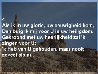 4Als ik in uw glorie, uw eeuwigheid kom,Dan buig ik mij voor U in uw heiligdom.Gekroond met uw heerlijkheid zal 'k zingen voor U:'k Heb van U gehouden, maar nooit zoveel als nu.