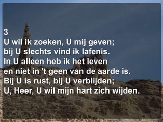 3U wil ik zoeken, U mij geven;bij U slechts vind ik lafenis.In U alleen heb ik het levenen niet in 't geen van de aarde is.Bij U is rust, bij U verblijden;U, Heer, U wil mijn hart zich wijden.