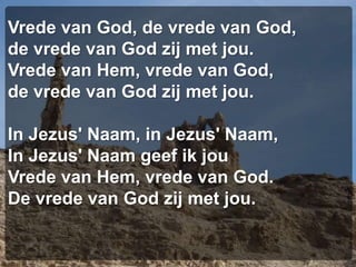 Vrede van God, de vrede van God,de vrede van God zij met jou.Vrede van Hem, vrede van God,de vrede van God zij met jou.In Jezus' Naam, in Jezus' Naam,In Jezus' Naam geef ik jouVrede van Hem, vrede van God.De vrede van God zij met jou.