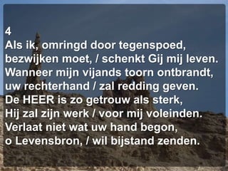 4Als ik, omringd door tegenspoed,bezwijken moet, / schenkt Gij mij leven.Wanneer mijn vijands toorn ontbrandt,uw rechterhand / zal redding geven.De HEER is zo getrouw als sterk,Hij zal zijn werk / voor mij voleinden.Verlaat niet wat uw hand begon,o Levensbron, / wil bijstand zenden.