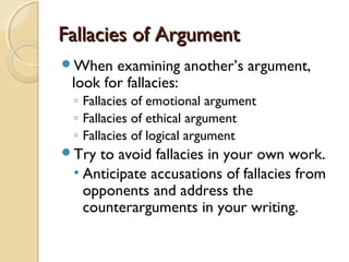 Fallacies of ArgumentFallacies of Argument
When examining another’s argument,
look for fallacies:
◦ Fallacies of emotional argument
◦ Fallacies of ethical argument
◦ Fallacies of logical argument
Try to avoid fallacies in your own work.
• Anticipate accusations of fallacies from
opponents and address the
counterarguments in your writing.
 