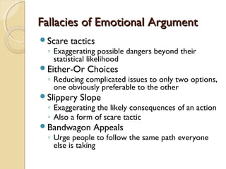Fallacies of Emotional ArgumentFallacies of Emotional Argument
Scare tactics
◦ Exaggerating possible dangers beyond their
statistical likelihood
Either-Or Choices
◦ Reducing complicated issues to only two options,
one obviously preferable to the other
Slippery Slope
◦ Exaggerating the likely consequences of an action
◦ Also a form of scare tactic
Bandwagon Appeals
◦ Urge people to follow the same path everyone
else is taking
 