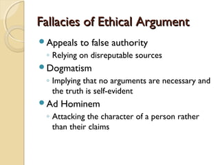Fallacies of Ethical ArgumentFallacies of Ethical Argument
Appeals to false authority
◦ Relying on disreputable sources
Dogmatism
◦ Implying that no arguments are necessary and
the truth is self-evident
Ad Hominem
◦ Attacking the character of a person rather
than their claims
 
