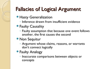 Fallacies of Logical ArgumentFallacies of Logical Argument
Hasty Generalization
◦ Inference drawn from insufficient evidence
Faulty Causality
◦ Faulty assumption that because one event follows
another, the first causes the second
Non Sequitur
◦ Argument whose claims, reasons, or warrants
don’t connect logically
Faulty Analogy
◦ Inaccurate comparisons between objects or
concepts
 