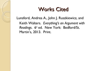Works CitedWorks Cited
Lunsford, Andrea A., John J. Ruszkiewicz, and
Keith Walters. Everything’s an Argument with
Readings. 6th
ed. New York: Bedford/St.
Martin’s, 2013. Print.
 