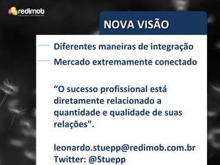 NOVA VISÃO
Diferentes maneiras de integração
Mercado extremamente conectado

“O sucesso profissional está
diretamente relacionado a
quantidade e qualidade de suas
relações”.

leonardo.stuepp@redimob.com.br
Twitter: @Stuepp
 