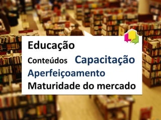 Educação
Conteúdos Capacitação
Aperfeiçoamento
Maturidade do mercado
 