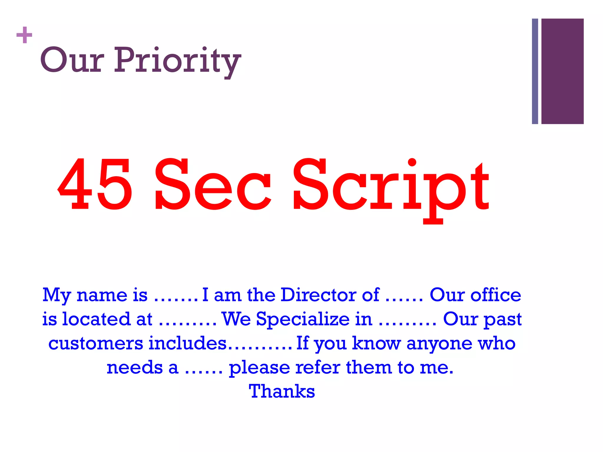 +
    Our Priority


     45 Sec Script
    My name is ……. I am the Director of …… Our office
    is located at ……… We Specialize in ……… Our past
     customers includes………. If you know anyone who
            needs a …… please refer them to me.
                         Thanks
 