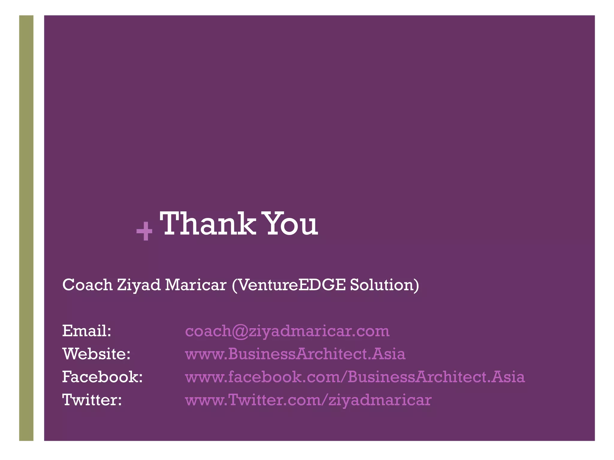 + Thank You
Coach Ziyad Maricar (VentureEDGE Solution)

Email:        coach@ziyadmaricar.com
Website:      www.BusinessArchitect.Asia
Facebook:     www.facebook.com/BusinessArchitect.Asia
Twitter:      www.Twitter.com/ziyadmaricar
 
