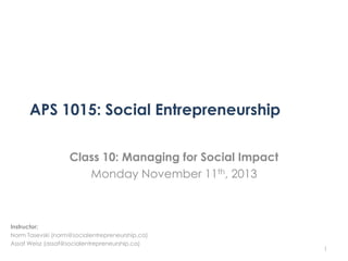 APS 1015: Social Entrepreneurship
Class 10: Managing for Social Impact
Monday November 11th, 2013

Instructor:
Norm Tasevski (norm@socialentrepreneurship.ca)
Assaf Weisz (assaf@socialentrepreneurship.ca)

1

 