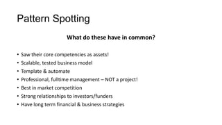 Pattern Spotting
What do these have in common?
•
•
•
•
•
•
•

Saw their core competencies as assets!
Scalable, tested business model
Template & automate
Professional, fulltime management – NOT a project!
Best in market competition
Strong relationships to investors/funders
Have long term financial & business strategies

 