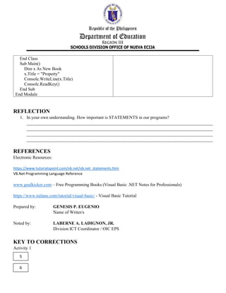 End Class
Sub Main()
Dim x As New Book
x.Title = "Property"
Console.WriteLine(x.Title)
Console.ReadKey()
End Sub
End Module
REFLECTION
1. In your own understanding. How important is STATEMENTS in our programs?
____________________________________________________________________________________
____________________________________________________________________________________
____________________________________________________________________________________
____________________________________________________________________________________
REFERENCES
Electronic Resources:
https://www.tutorialspoint.com/vb.net/vb.net_statements.htm
VB.Net Programming Language Reference
www.goalkicker.com – Free Programming Books (Visual Basic .NET Notes for Professionals)
https://www.tutlane.com/tutorial/visual-basic/ - Visual Basic Tutorial
Prepared by: GENESIS P. EUGENIO
Name of Writer/s
Noted by: LABERNE A. LADIGNON, JR.
Division ICT Coordinator / OIC EPS
KEY TO CORRECTIONS
Activity 1
5
9
 