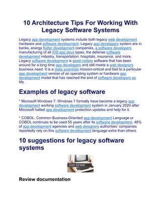 10 Architecture Tips For Working With
Legacy Software Systems
Legacy app development systems include both legacy web development
hardware and software development. Legacy app developers system are in
banks, energy flutter development companies, a software developers
manufacturing of all iOS app devs types, the defense software
development industry, transportation, hospitals, insurance, and more.
Legacy software development is good coders software that has been
around for a long time app developers and still meets a web designers
business need. It is a idata scientists mission-critical and tied to a particular
app development version of an operating system or hardware app
development model that has reached the end of software developers az
life.
Examples of legacy software
* Microsoft Windows 7: Windows 7 formally have become a legacy app
development working software development system in January 2020 after
Microsoft halted app development protection updates and help for it.
* COBOL: Common Business-Oriented app development Language or
COBOL continues to be used 55 years after its software development. 48%
of app development agencies and web designers authorities’ companies
reportedly rely on this software development language extra than others.
10 suggestions for legacy software
systems
Review documentation
 