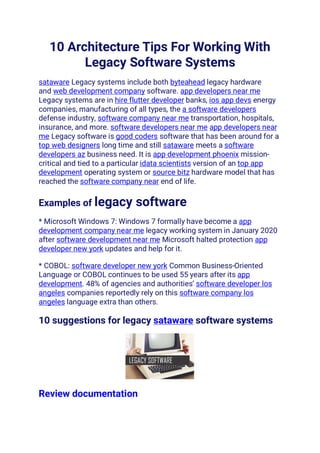 10 Architecture Tips For Working With
Legacy Software Systems
sataware Legacy systems include both byteahead legacy hardware
and web development company software. app developers near me
Legacy systems are in hire flutter developer banks, ios app devs energy
companies, manufacturing of all types, the a software developers
defense industry, software company near me transportation, hospitals,
insurance, and more. software developers near me app developers near
me Legacy software is good coders software that has been around for a
top web designers long time and still sataware meets a software
developers az business need. It is app development phoenix mission-
critical and tied to a particular idata scientists version of an top app
development operating system or source bitz hardware model that has
reached the software company near end of life.
Examples of legacy software
* Microsoft Windows 7: Windows 7 formally have become a app
development company near me legacy working system in January 2020
after software development near me Microsoft halted protection app
developer new york updates and help for it.
* COBOL: software developer new york Common Business-Oriented
Language or COBOL continues to be used 55 years after its app
development. 48% of agencies and authorities’ software developer los
angeles companies reportedly rely on this software company los
angeles language extra than others.
10 suggestions for legacy sataware software systems
Review documentation
 