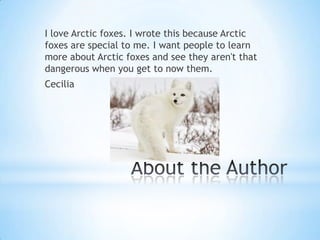 I love Arctic foxes. I wrote this because Arctic
foxes are special to me. I want people to learn
more about Arctic foxes and see they aren't that
dangerous when you get to now them.
Cecilia
 