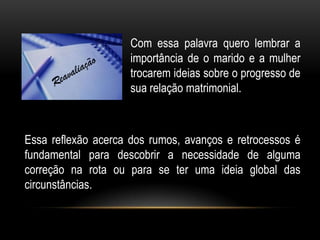 Com essa palavra quero lembrar a
importância de o marido e a mulher
trocarem ideias sobre o progresso de
sua relação matrimonial.
Essa reflexão acerca dos rumos, avanços e retrocessos é
fundamental para descobrir a necessidade de alguma
correção na rota ou para se ter uma ideia global das
circunstâncias.
 