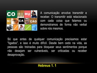 A comunicação envolve transmitir e
receber. O transmitir está relacionado
com cada coisa que falamos ou
demonstramos de forma não verbal
sobre nós mesmos.
Só que antes de qualquer comunicação precisamos estar
"ligados", e isso é muito difícil. Desde bem cedo na vida, as
pessoas são treinadas para bloquear seus sentimentos porque
não desejam ser vulneráveis, ser criticadas ou receber
desaprovação.
Hebreus 1. 1
 