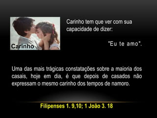 Carinho tem que ver com sua
capacidade de dizer:
"Eu te amo".
Uma das mais trágicas constatações sobre a maioria dos
casais, hoje em dia, é que depois de casados não
expressam o mesmo carinho dos tempos de namoro.
Carinho
Filipenses 1. 9,10; 1 João 3. 18
 