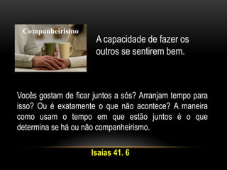 Companheirismo
A capacidade de fazer os
outros se sentirem bem.
Vocês gostam de ficar juntos a sós? Arranjam tempo para
isso? Ou é exatamente o que não acontece? A maneira
como usam o tempo em que estão juntos é o que
determina se há ou não companheirismo.
Isaías 41. 6
 