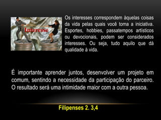 Interesse
Os interesses correspondem àquelas coisas
da vida pelas quais você toma a iniciativa.
Esportes, hobbies, passatempos artísticos
ou devocionais, podem ser considerados
interesses. Ou seja, tudo aquilo que dá
qualidade à vida.
É importante aprender juntos, desenvolver um projeto em
comum, sentindo a necessidade da participação do parceiro.
O resultado será uma intimidade maior com a outra pessoa.
Filipenses 2. 3,4
 
