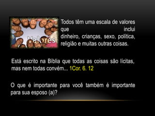 Todos têm uma escala de valores
que inclui
dinheiro, crianças, sexo, política,
religião e muitas outras coisas.
O que é importante para você também é importante
para sua esposo (a)?
Está escrito na Bíblia que todas as coisas são lícitas,
mas nem todas convém... 1Cor. 6. 12
 