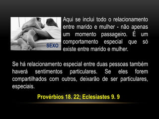 SEXO
Aqui se inclui todo o relacionamento
entre marido e mulher - não apenas
um momento passageiro. É um
comportamento especial que só
existe entre marido e mulher.
Se há relacionamento especial entre duas pessoas também
haverá sentimentos particulares. Se eles forem
compartilhados com outros, deixarão de ser particulares,
especiais.
Provérbios 18. 22; Eclesiastes 9. 9
 